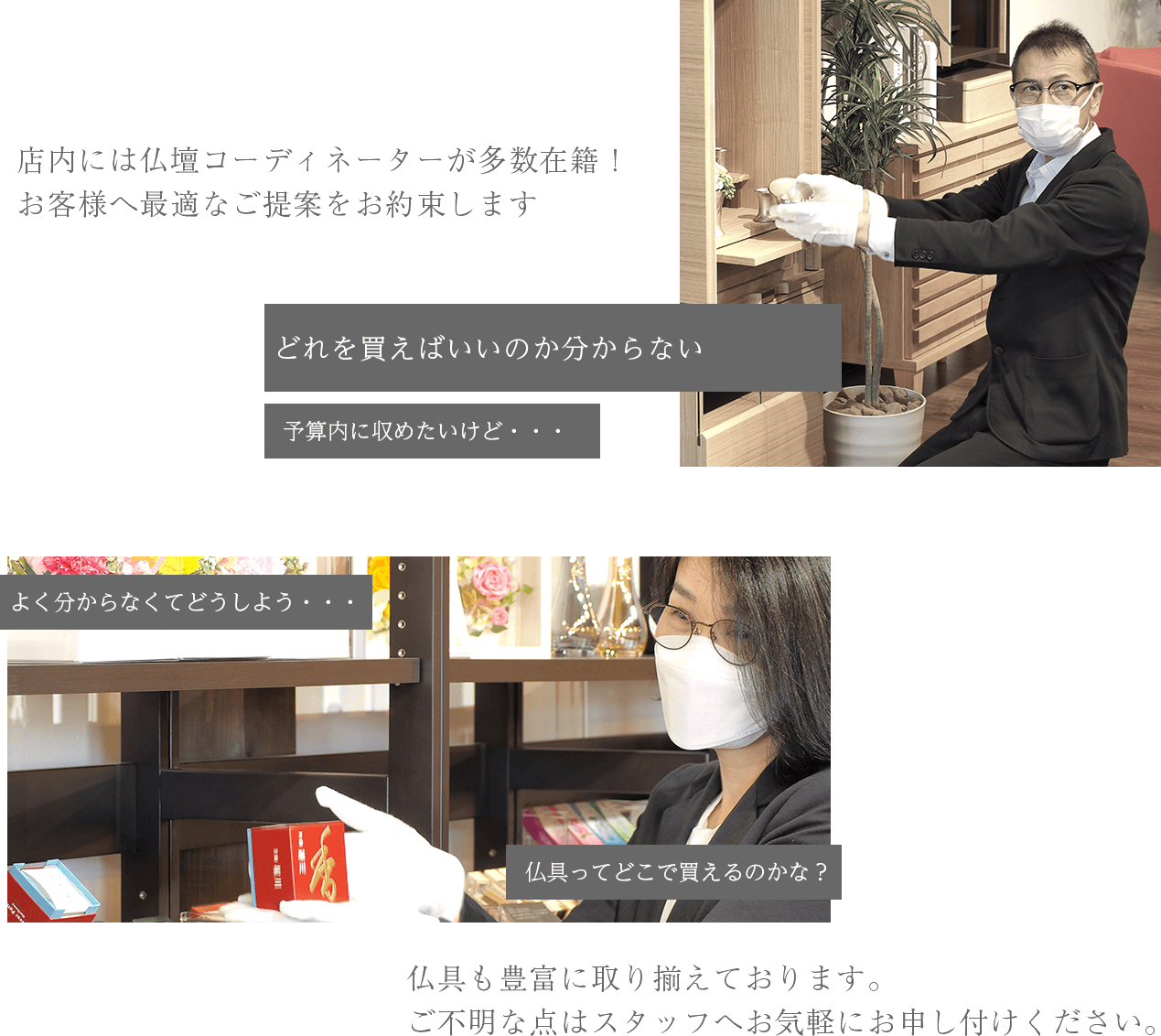 店内には仏壇コーディネーターが多数在籍！
お客様へ最適なご提案をお約束します
仏具も豊富に取り揃えております。
ご不明な点はスタッフへお気軽にお申し付けください。