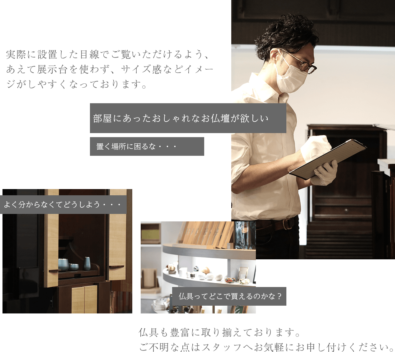 実際に設置した目線でご覧いただけるよう、あえて展示台を使わず、サイズ感などイメージがしやすくなっております。
お客様へ最適なご提案をお約束します。
仏具も豊富に取り揃えております。
ご不明な点はスタッフへお気軽にお申し付けください。