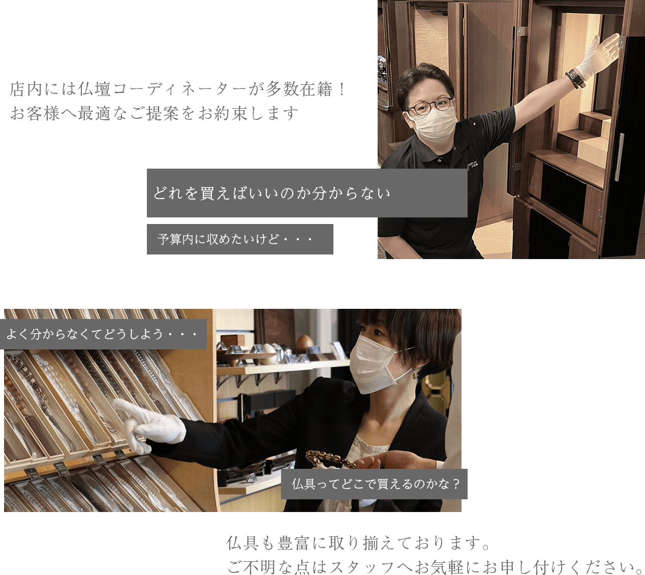 店内には仏壇コーディネーターが多数在籍！ お客様へ最適なご提案をお約束します 仏具も豊富に取り揃えております。 ご不明な点はスタッフへお気軽にお申し付けください。